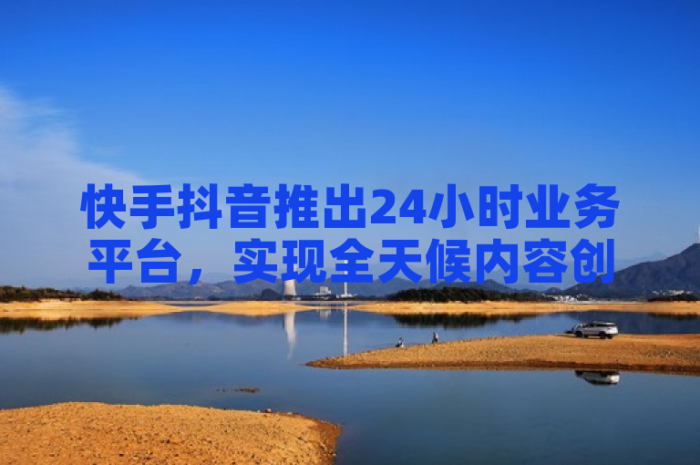 快手抖音推出24小时业务平台，实现全天候内容创作与互动。