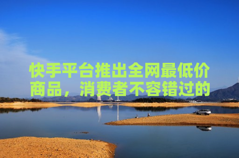 快手平台推出全网最低价商品，消费者不容错过的购物机会！