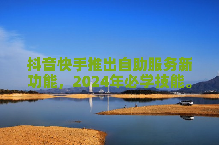 抖音快手推出自助服务新功能，2024年必学技能。
