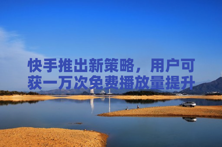 快手推出新策略，用户可获一万次免费播放量提升曝光。