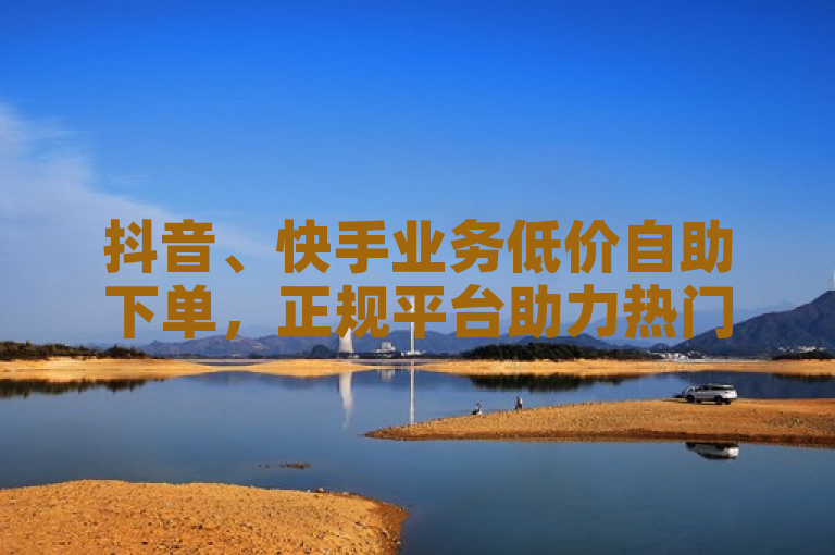 抖音、快手业务低价自助下单，正规平台助力热门。