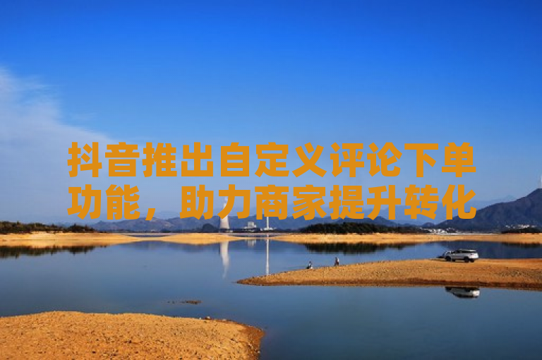 抖音推出自定义评论下单功能，助力商家提升转化率。