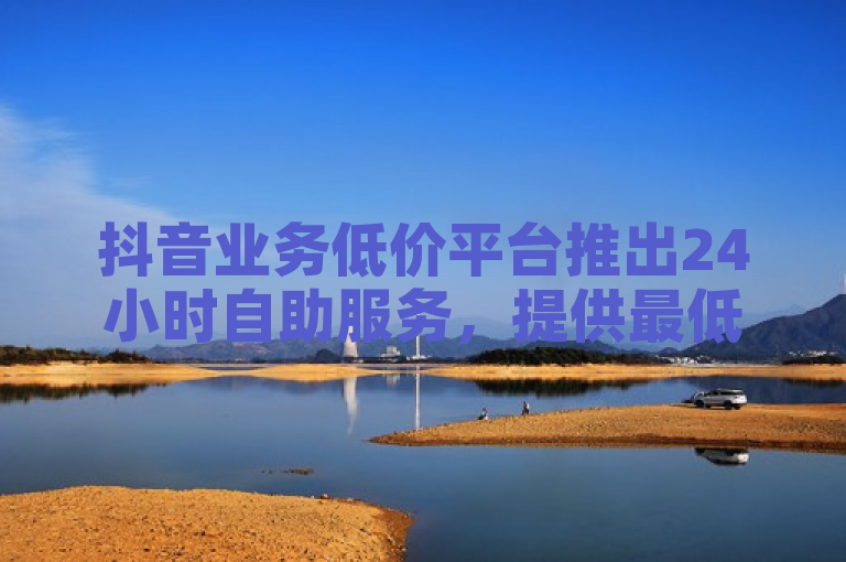 抖音业务低价平台推出24小时自助服务，提供最低价评论优化。