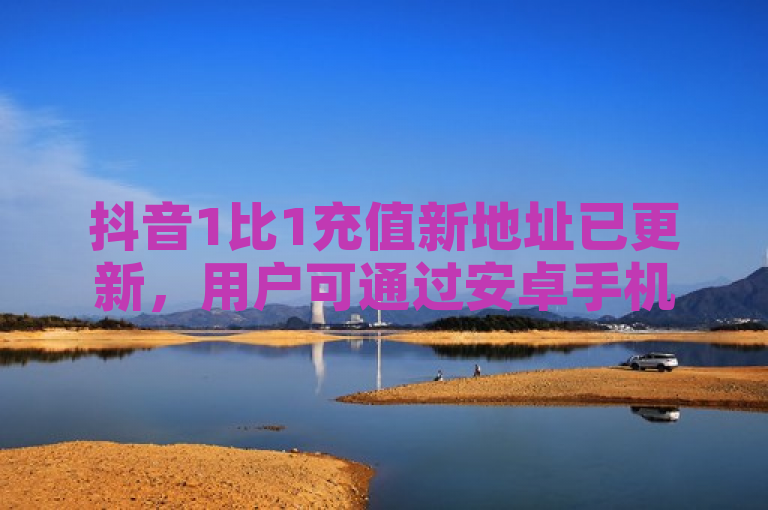 抖音1比1充值新地址已更新，用户可通过安卓手机或在线客服获取。