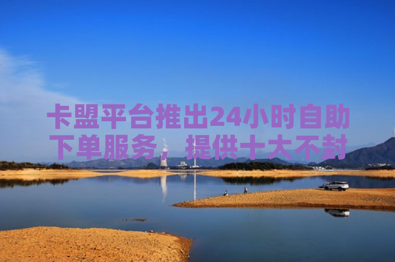 卡盟平台推出24小时自助下单服务，提供十大不封号直播平台及1元100赞的全网最低价优惠。
