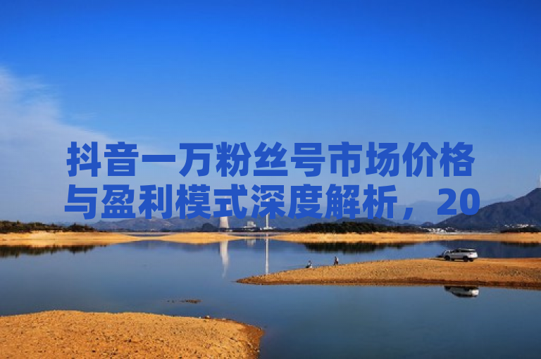 抖音一万粉丝号市场价格与盈利模式深度解析，2025年运营必读。
