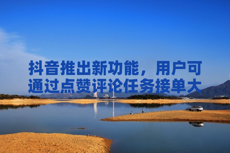 抖音推出新功能，用户可通过点赞评论任务接单大厅完成充值。