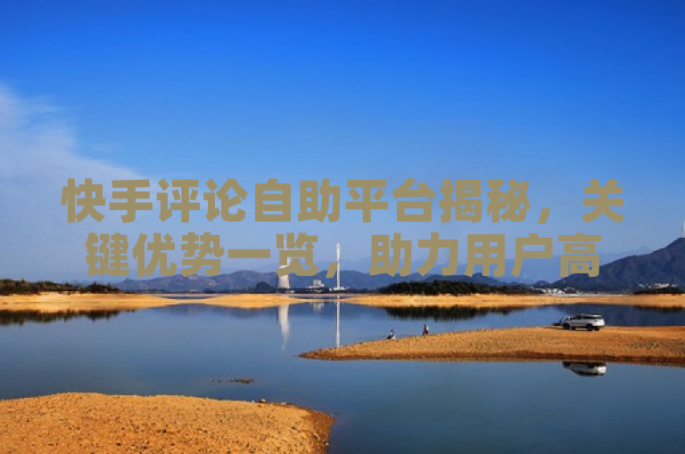 快手评论自助平台揭秘，关键优势一览，助力用户高效互动。