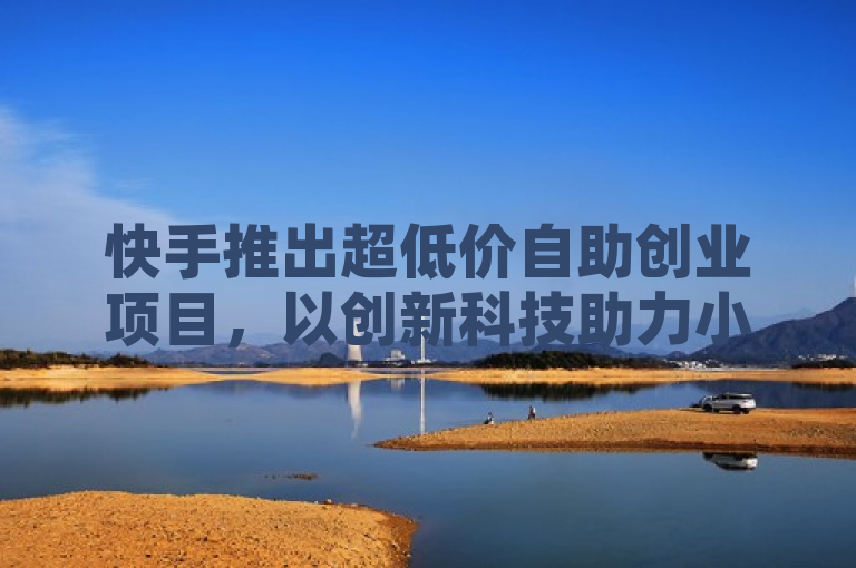 快手推出超低价自助创业项目，以创新科技助力小店转型升级。