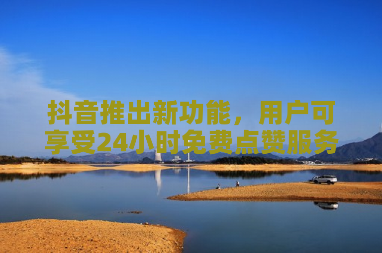 抖音推出新功能，用户可享受24小时免费点赞服务。