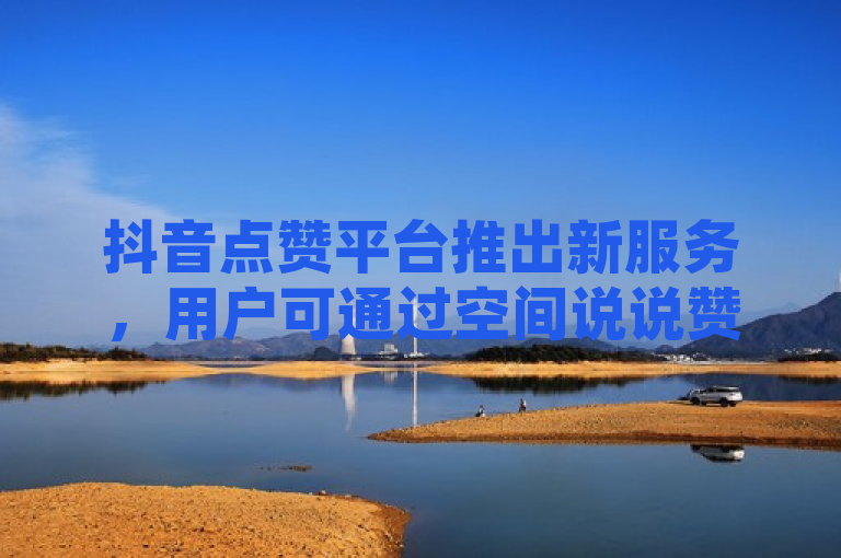 抖音点赞平台推出新服务，用户可通过空间说说赞领取奖励。