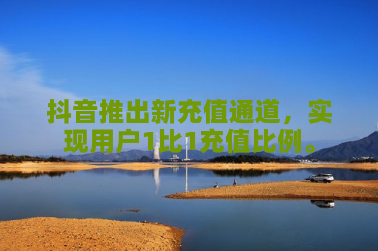 抖音推出新充值通道，实现用户1比1充值比例。