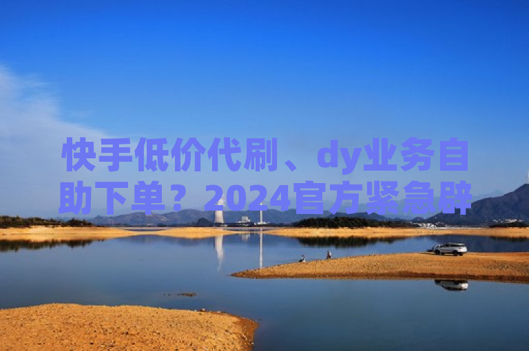 快手低价代刷、dy业务自助下单？2024官方紧急辟谣！