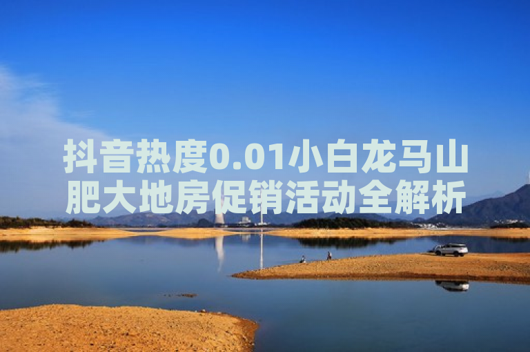 抖音热度0.01小白龙马山肥大地房促销活动全解析！2024必学。