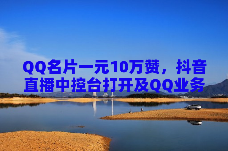 QQ名片一元10万赞，抖音直播中控台打开及QQ业务卡盟、空间发说说相关内容。