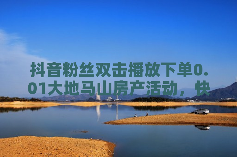 抖音粉丝双击播放下单0.01大地马山房产活动，快手一毛一万赞商城自助下单便宜探索无界。