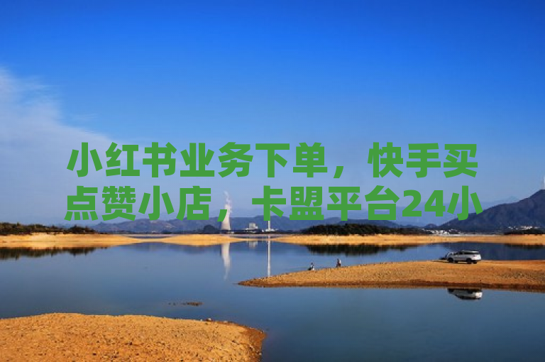 小红书业务下单，快手买点赞小店，卡盟平台24小时自助下单，网红平台点赞。