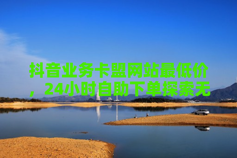 抖音业务卡盟网站最低价，24小时自助下单探索无界。