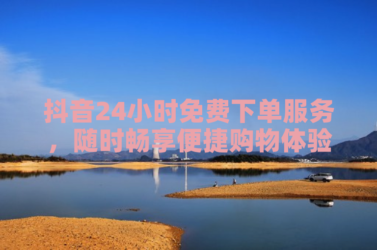 抖音24小时免费下单服务，随时畅享便捷购物体验。