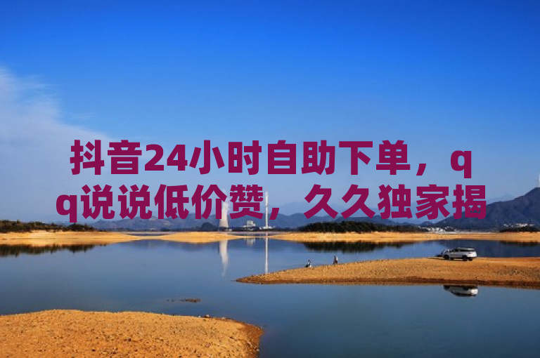 抖音24小时自助下单，qq说说低价赞，久久独家揭秘再战！