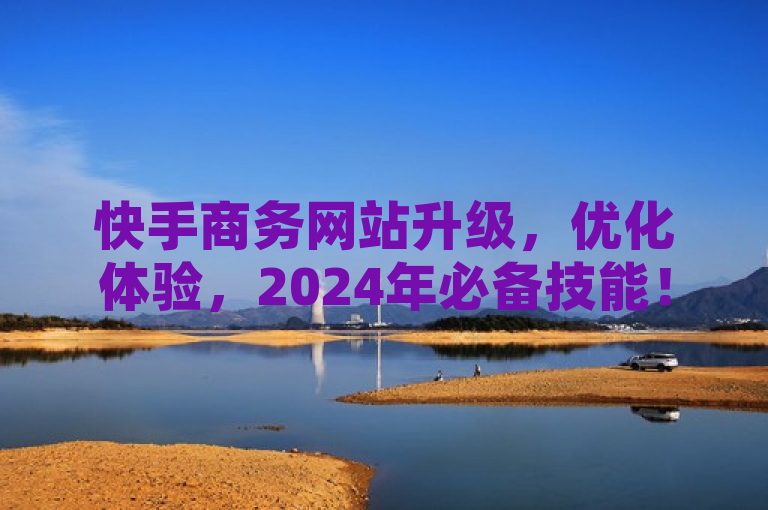 快手商务网站升级，优化体验，2024年必备技能！