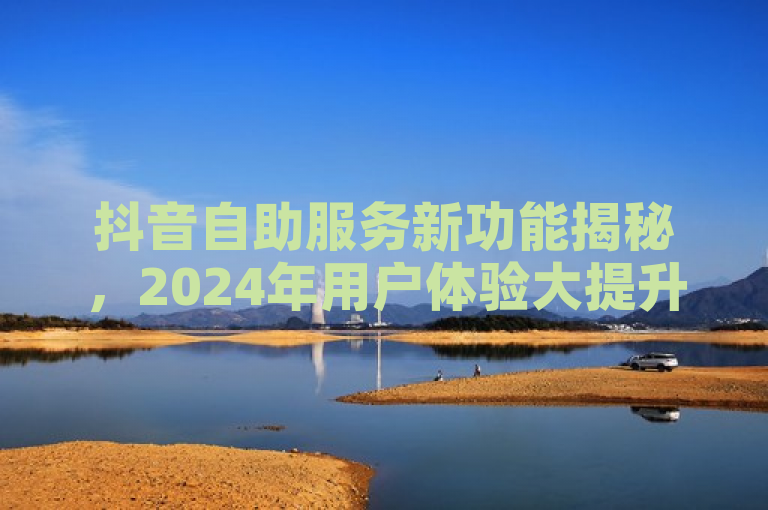 抖音自助服务新功能揭秘，2024年用户体验大提升！