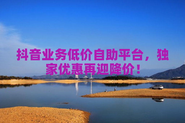 抖音业务低价自助平台，独家优惠再迎降价！