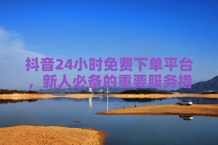 抖音24小时免费下单平台，新人必备的重要服务措施！