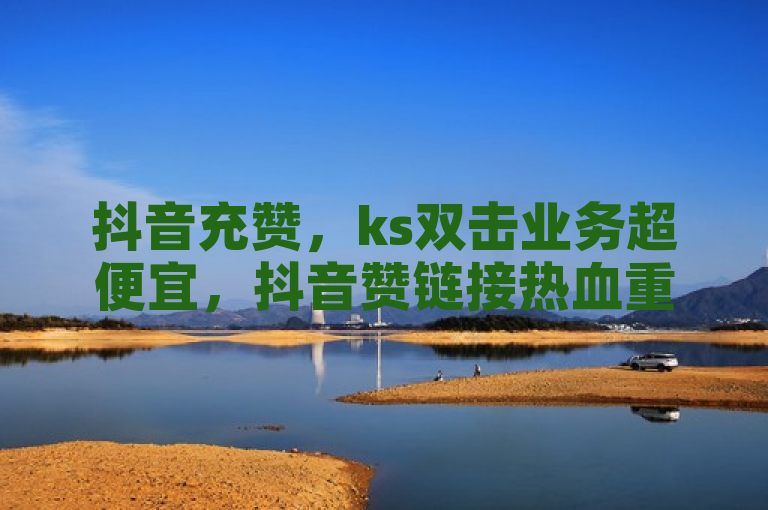 抖音充赞，ks双击业务超便宜，抖音赞链接热血重燃！
