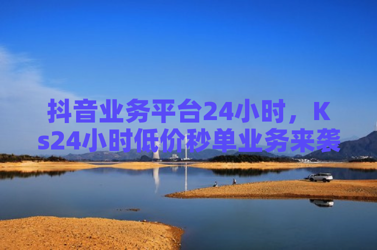 抖音业务平台24小时，Ks24小时低价秒单业务来袭！