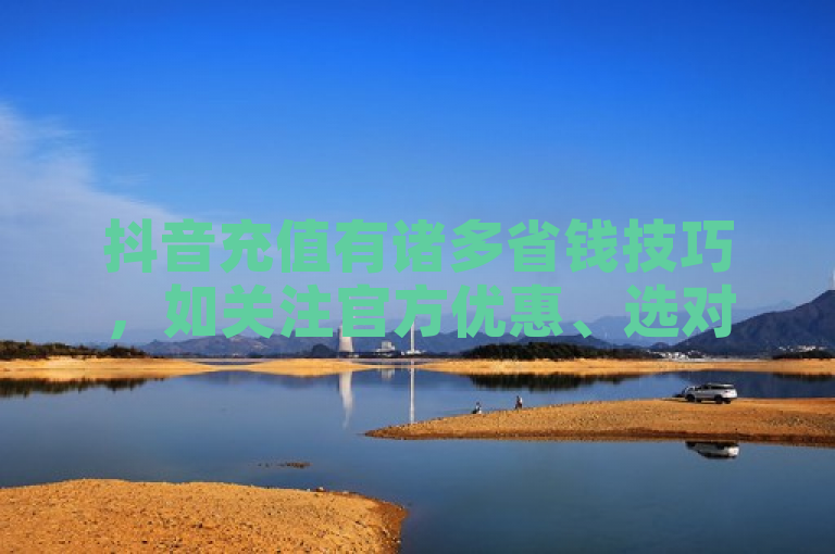 抖音充值有诸多省钱技巧，如关注官方优惠、选对第三方平台、把握活动时机等，可助用户以更低成本畅享平台服务。