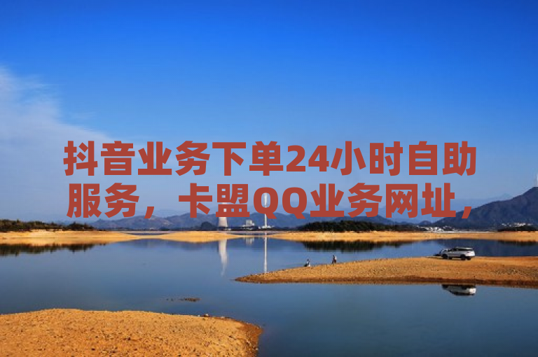 抖音业务下单24小时自助服务，卡盟QQ业务网址，全网最低价。