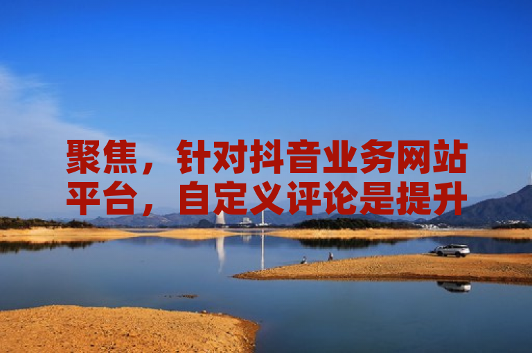 聚焦，针对抖音业务网站平台，自定义评论是提升用户参与度的关键。