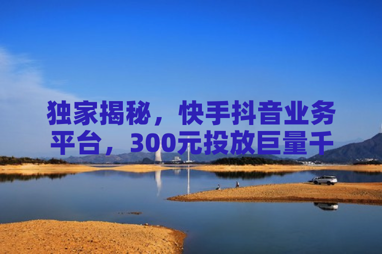 独家揭秘，快手抖音业务平台，300元投放巨量千川能出几单？