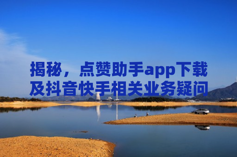 揭秘，点赞助手app下载及抖音快手相关业务疑问解答