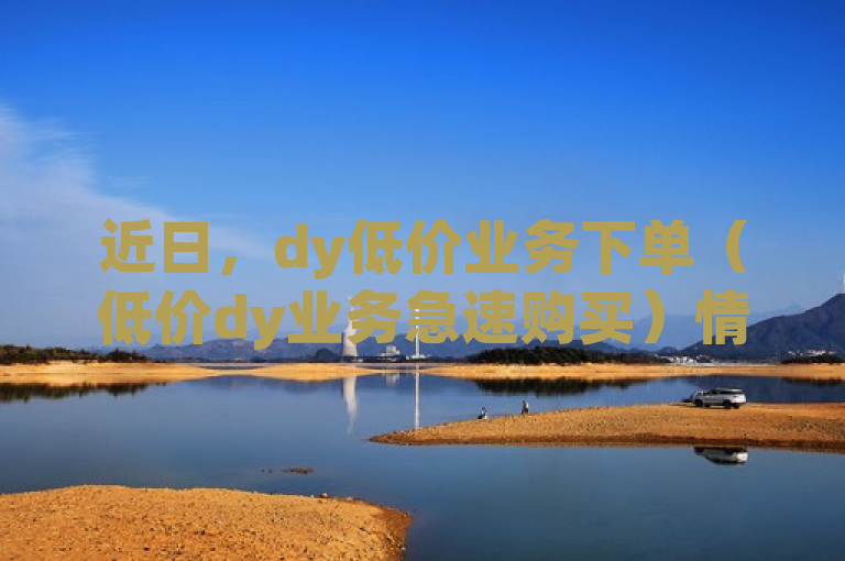 近日，dy低价业务下单（低价dy业务急速购买）情况引关注。