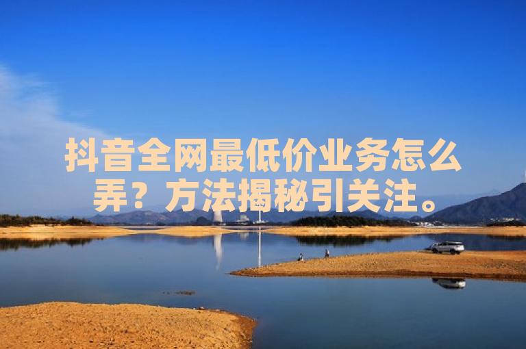 抖音全网最低价业务怎么弄？方法揭秘引关注。