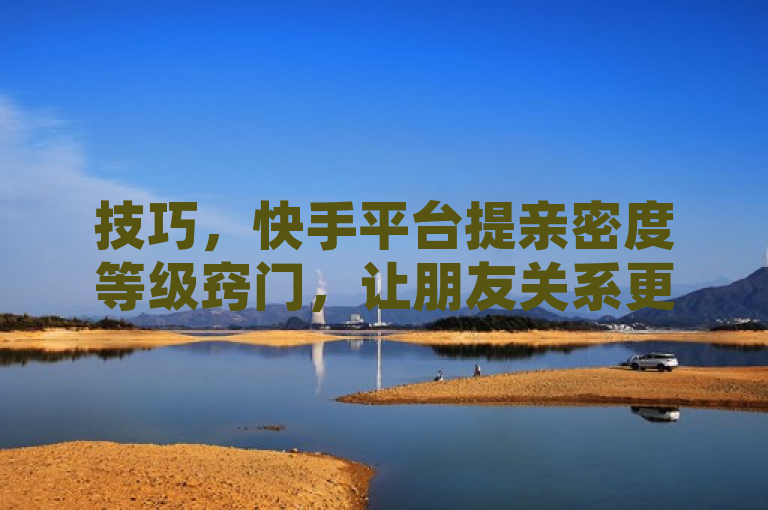 技巧，快手平台提亲密度等级窍门，让朋友关系更紧密互动热。