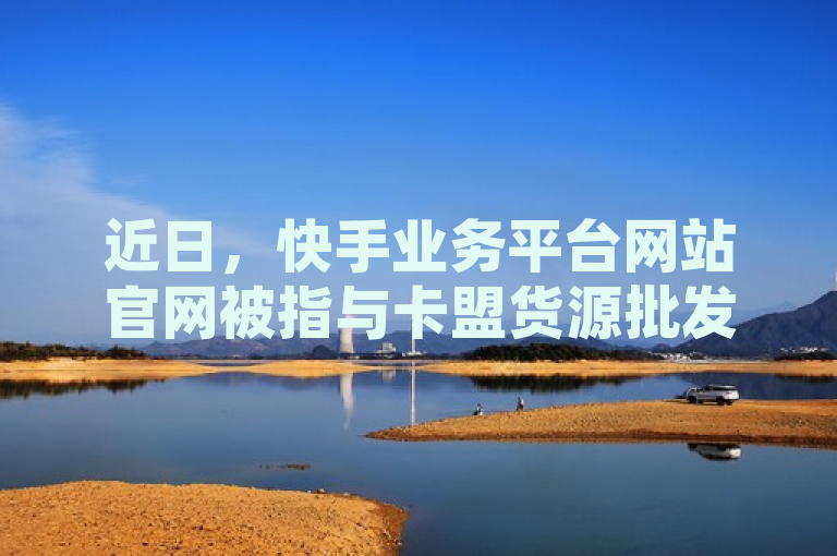 近日，快手业务平台网站官网被指与卡盟货源批发网存在关联。