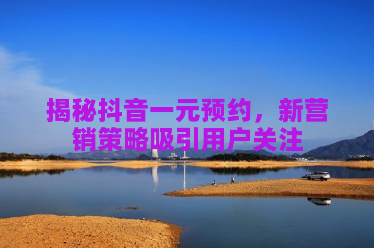 揭秘抖音一元预约，新营销策略吸引用户关注