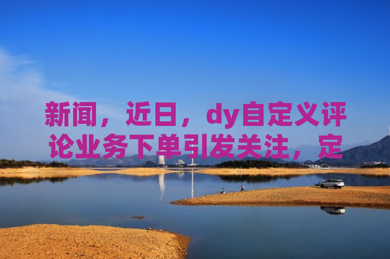 新闻，近日，dy自定义评论业务下单引发关注，定制评论服务可一键购买。