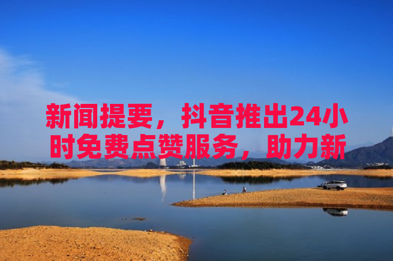 新闻提要，抖音推出24小时免费点赞服务，助力新人快速成长！