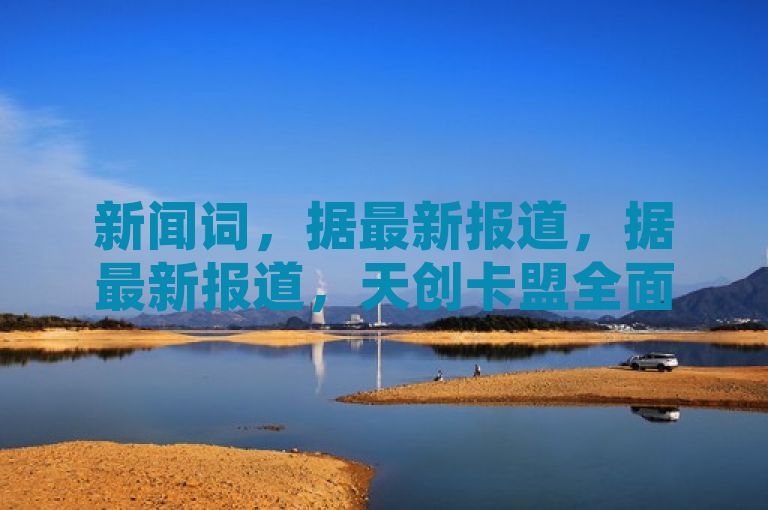 新闻词，据最新报道，据最新报道，天创卡盟全面介绍引发关注。
