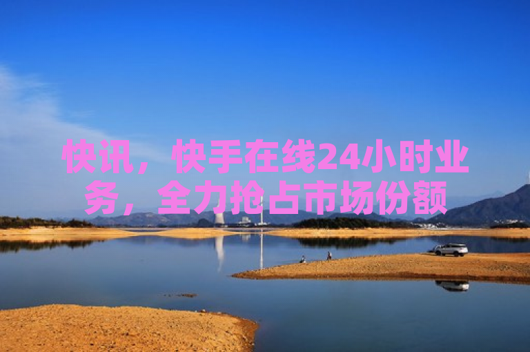 快讯，快手在线24小时业务，全力抢占市场份额