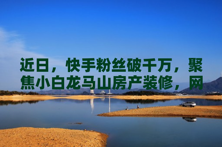 近日，快手粉丝破千万，聚焦小白龙马山房产装修，网站推荐成新人必备！