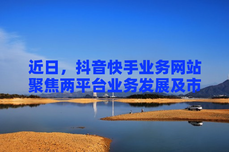 近日，抖音快手业务网站聚焦两平台业务发展及市场前景。