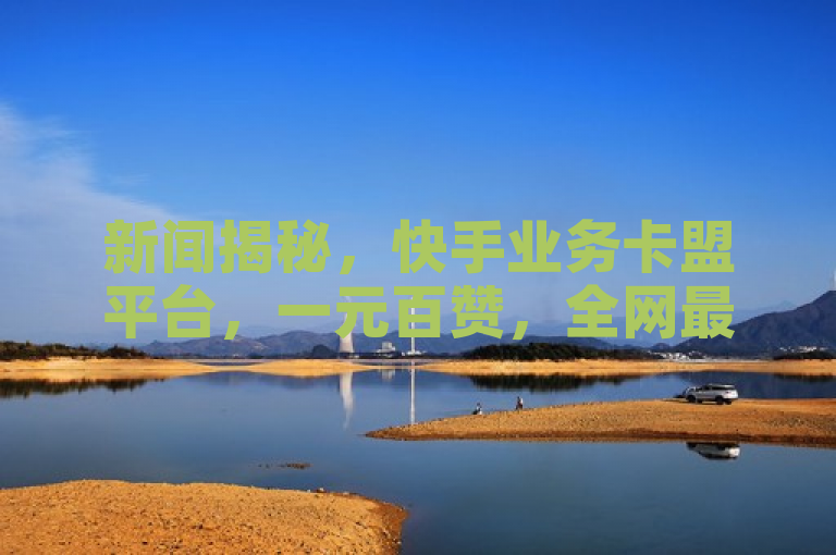 新闻揭秘，快手业务卡盟平台，一元百赞，全网最低价！