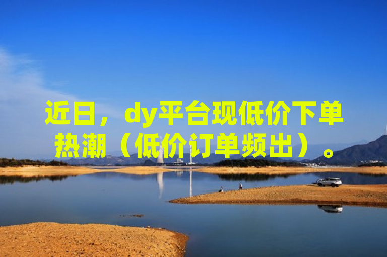 近日，dy平台现低价下单热潮（低价订单频出）。