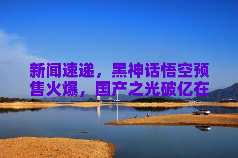 新闻速递，黑神话悟空预售火爆，国产之光破亿在即！