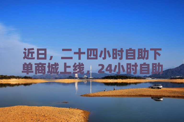 近日，二十四小时自助下单商城上线，24小时自助购物平台，尽在您掌握。